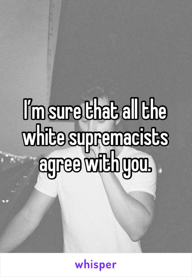 I’m sure that all the white supremacists agree with you. 