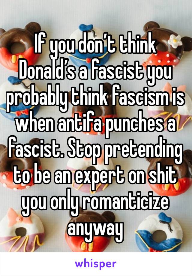 If you don’t think Donald’s a fascist you probably think fascism is when antifa punches a fascist. Stop pretending to be an expert on shit you only romanticize anyway