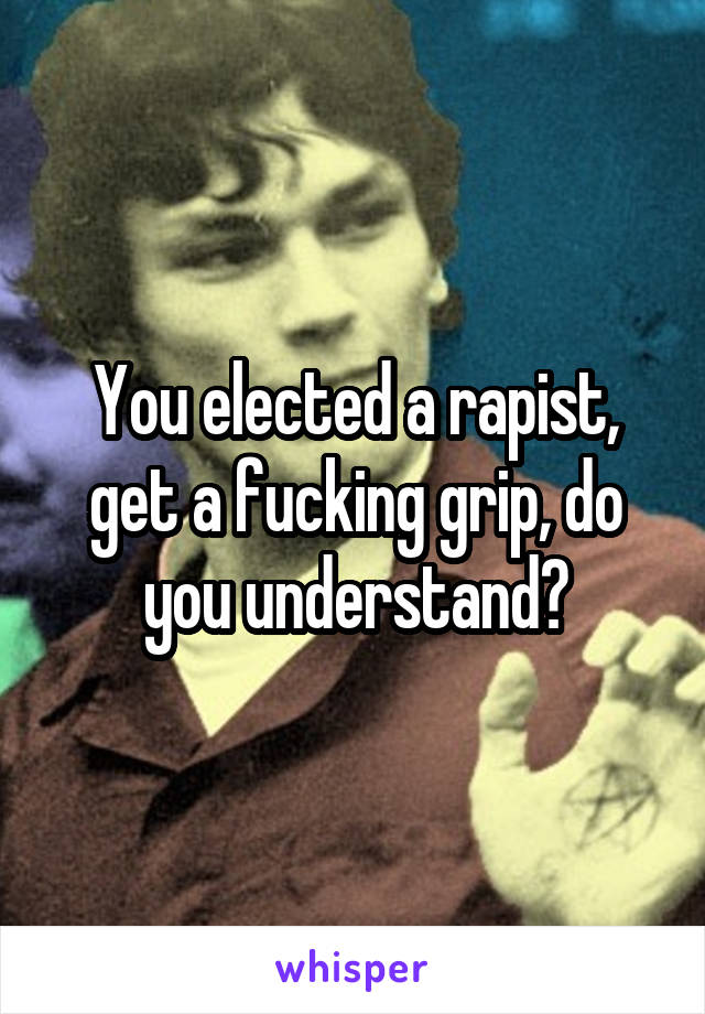 You elected a rapist, get a fucking grip, do you understand?