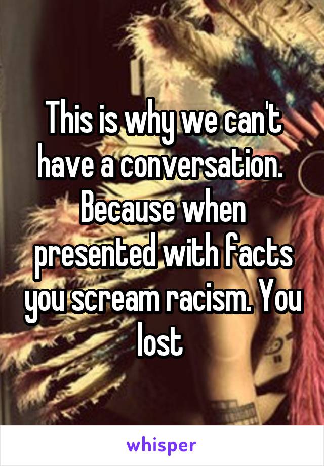 This is why we can't have a conversation.  Because when presented with facts you scream racism. You lost 