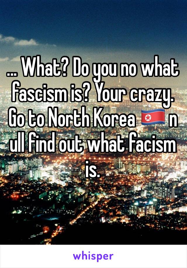 ... What? Do you no what fascism is? Your crazy. Go to North Korea 🇰🇵 n ull find out what facism is. 