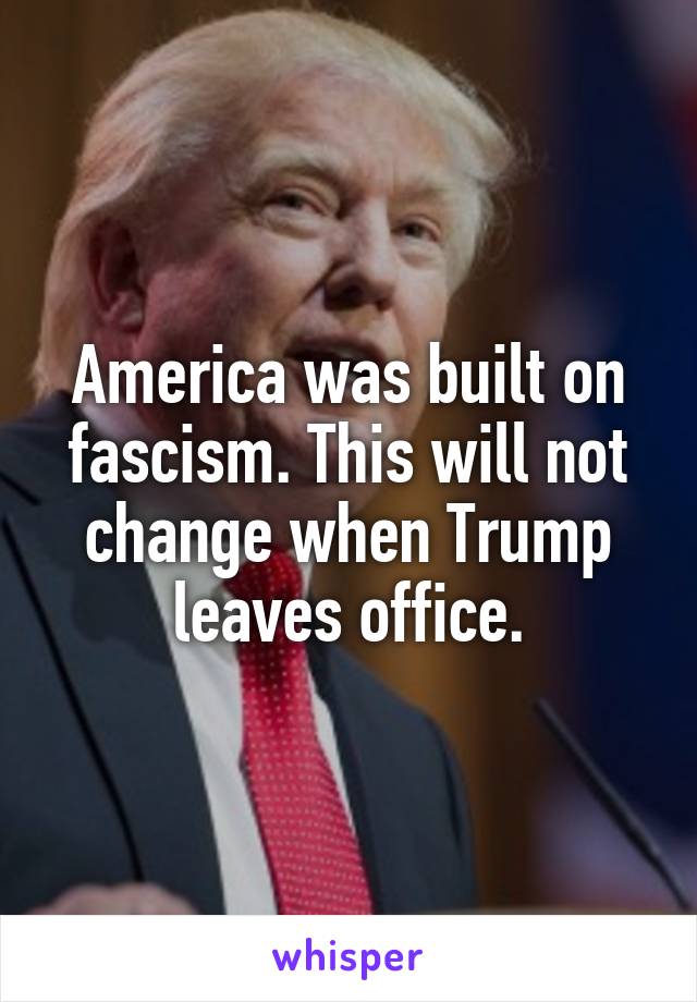 America was built on fascism. This will not change when Trump leaves office.