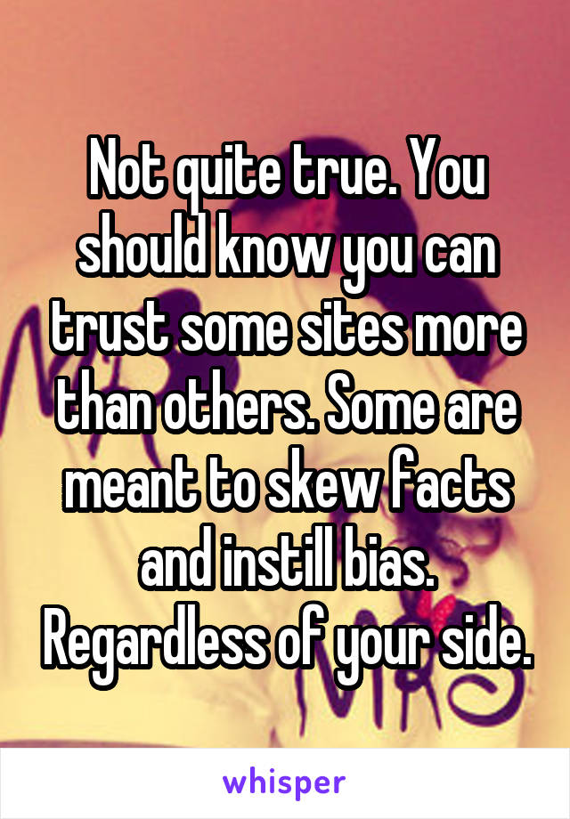 Not quite true. You should know you can trust some sites more than others. Some are meant to skew facts and instill bias. Regardless of your side.