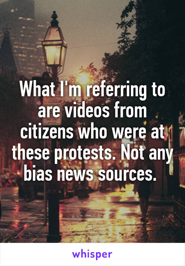 What I'm referring to are videos from citizens who were at these protests. Not any bias news sources. 