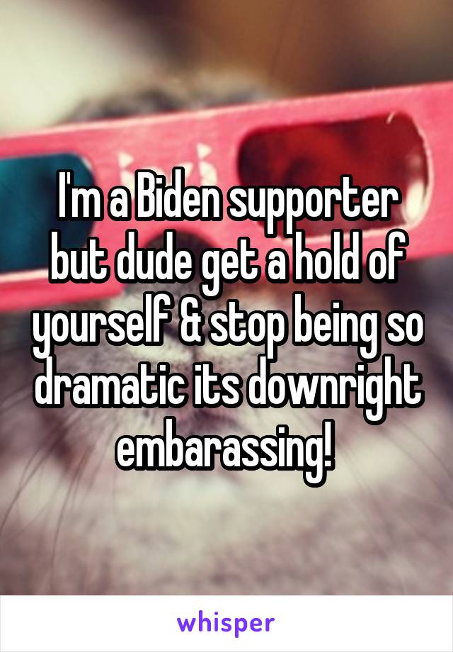 I'm a Biden supporter but dude get a hold of yourself & stop being so dramatic its downright embarassing! 