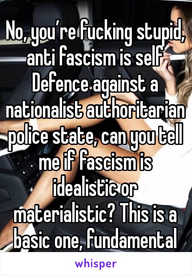 No, you’re fucking stupid, anti fascism is self Defence against a nationalist authoritarian police state, can you tell me if fascism is idealistic or materialistic? This is a basic one, fundamental