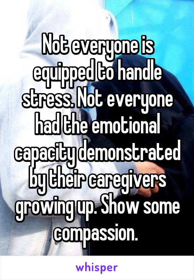 Not everyone is equipped to handle stress. Not everyone had the emotional capacity demonstrated by their caregivers growing up. Show some compassion. 