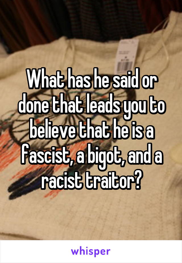 What has he said or done that leads you to believe that he is a fascist, a bigot, and a racist traitor?