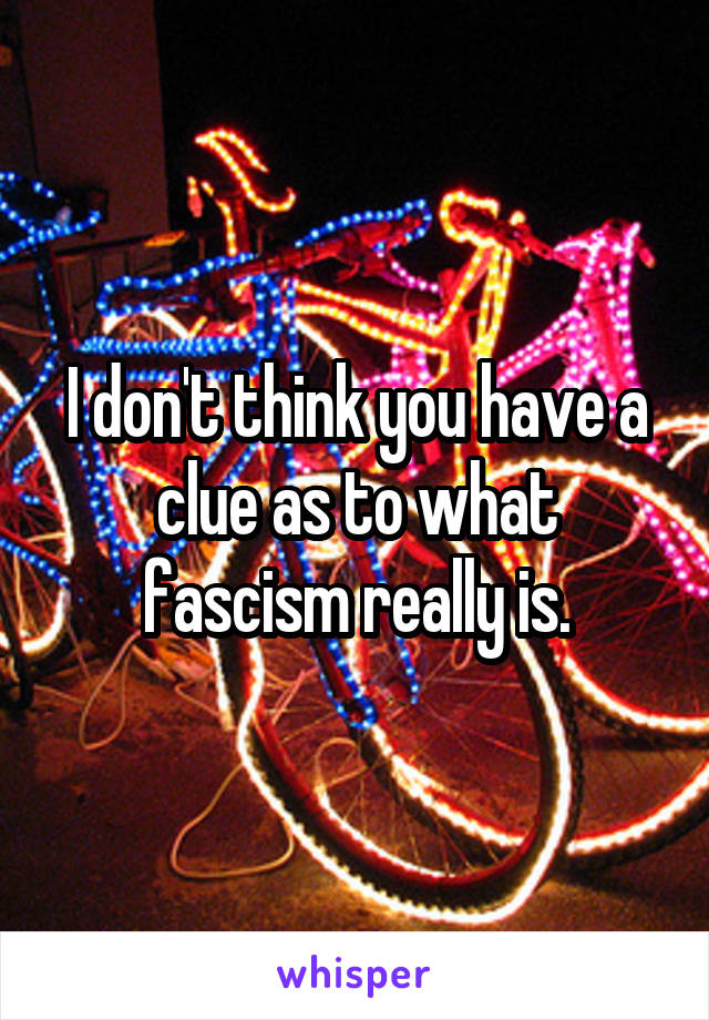 I don't think you have a clue as to what fascism really is.