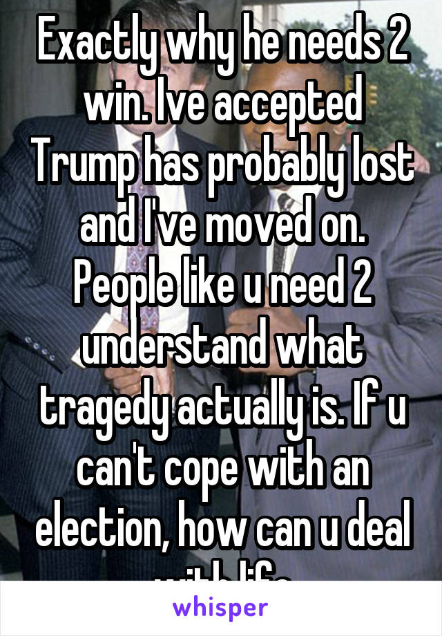 Exactly why he needs 2 win. Ive accepted Trump has probably lost and I've moved on. People like u need 2 understand what tragedy actually is. If u can't cope with an election, how can u deal with life