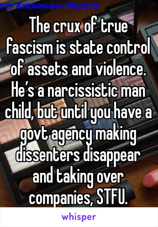 The crux of true fascism is state control of assets and violence. He’s a narcissistic man child, but until you have a govt agency making dissenters disappear and taking over companies, STFU. 