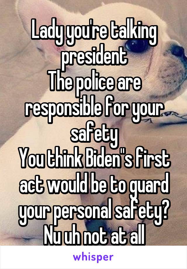 Lady you're talking president
The police are responsible for your safety
You think Biden"s first act would be to guard your personal safety?
Nu uh not at all