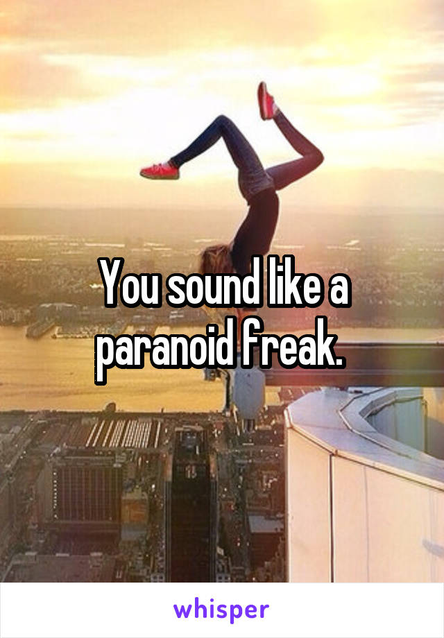 You sound like a paranoid freak. 