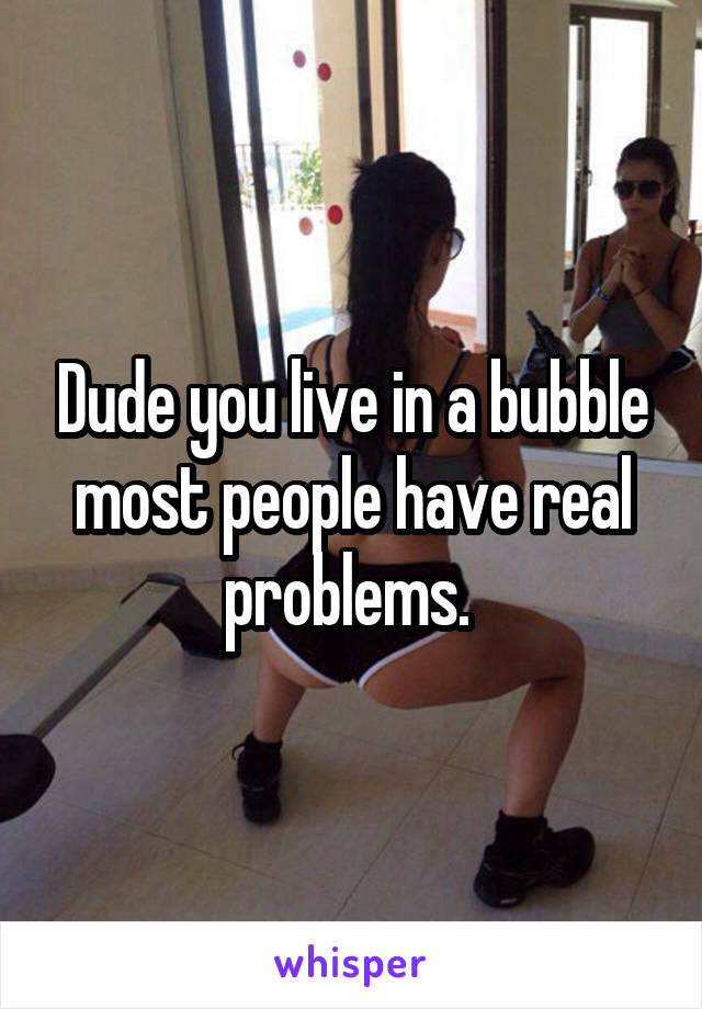 Dude you live in a bubble most people have real problems. 