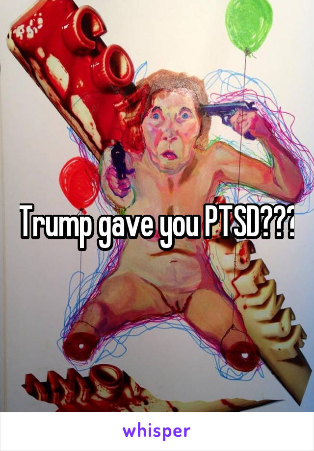 Trump gave you PTSD???