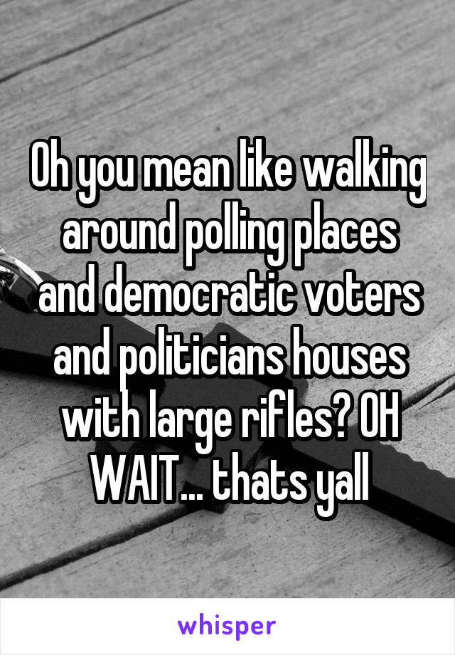 Oh you mean like walking around polling places and democratic voters and politicians houses with large rifles? OH WAIT... thats yall