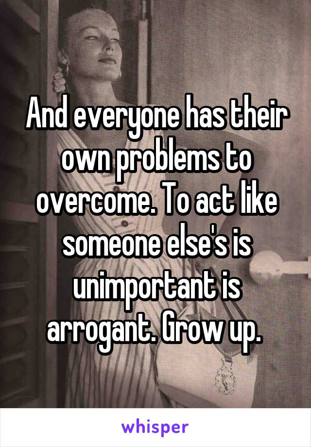 And everyone has their own problems to overcome. To act like someone else's is unimportant is arrogant. Grow up. 