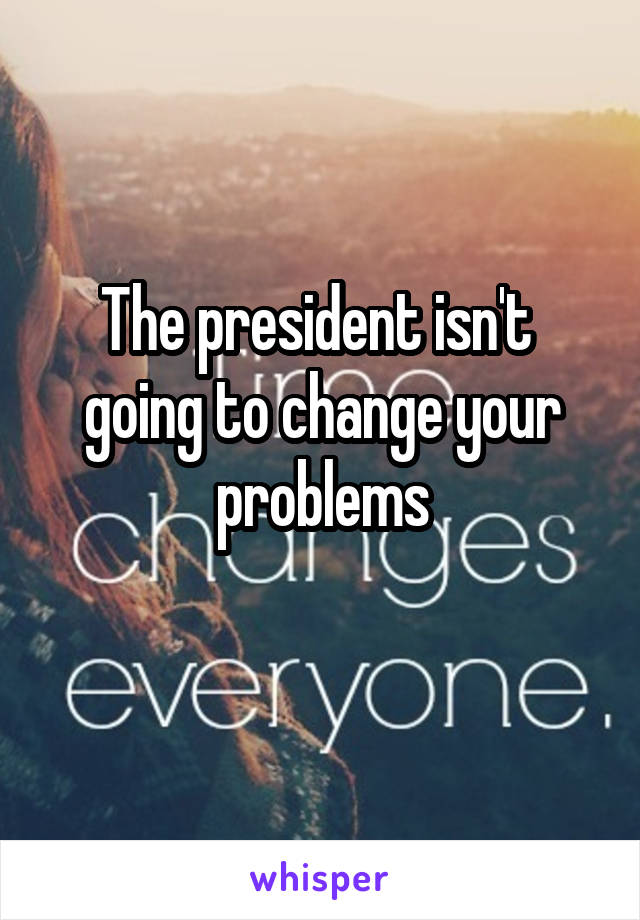 The president isn't  going to change your problems
