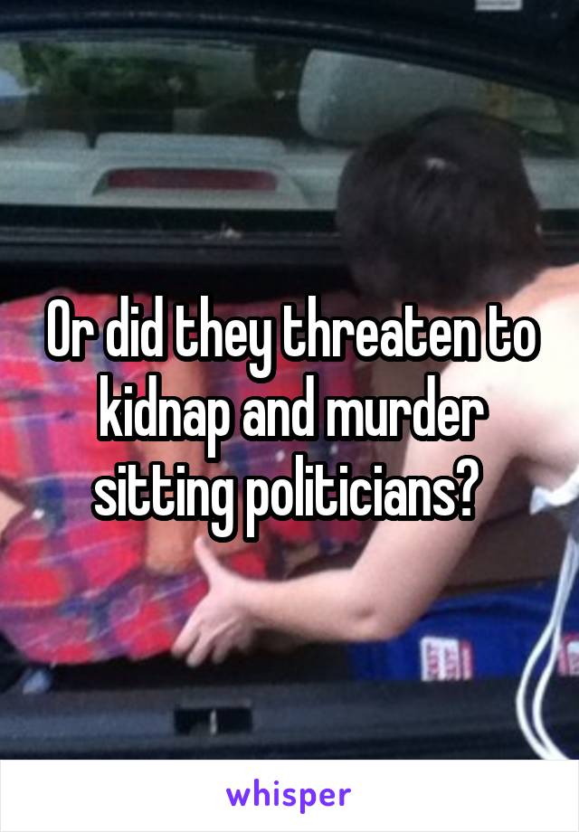 Or did they threaten to kidnap and murder sitting politicians? 