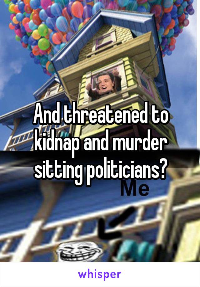 And threatened to kidnap and murder sitting politicians?