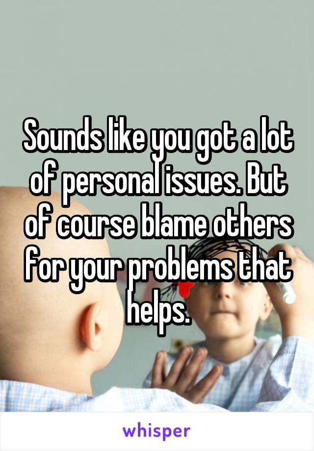 Sounds like you got a lot of personal issues. But of course blame others for your problems that helps.