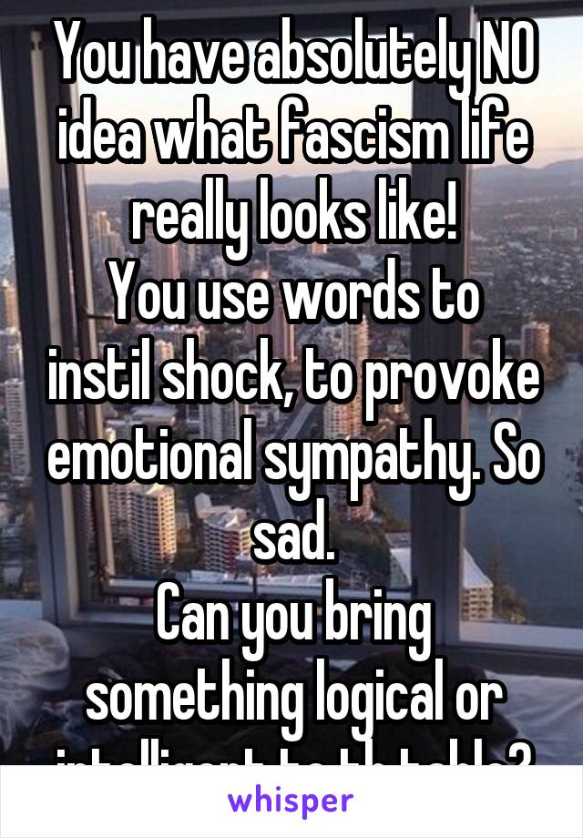 You have absolutely NO idea what fascism life really looks like!
You use words to instil shock, to provoke emotional sympathy. So sad.
Can you bring something logical or intelligent to th table?