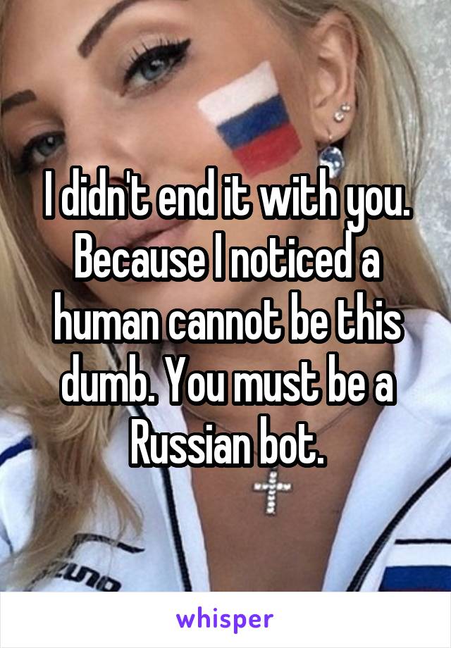 I didn't end it with you. Because I noticed a human cannot be this dumb. You must be a Russian bot.