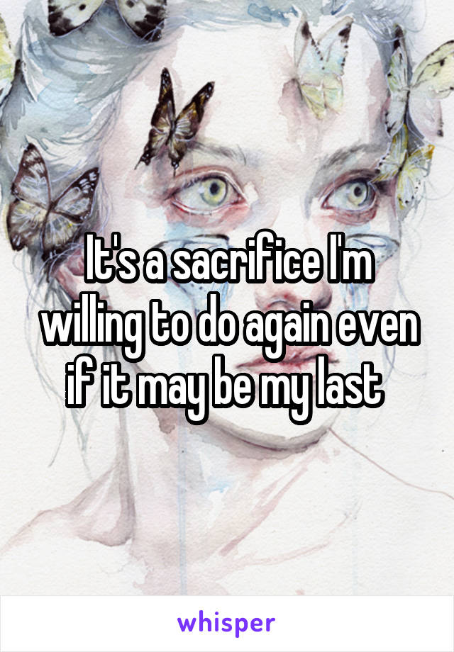 It's a sacrifice I'm willing to do again even if it may be my last 