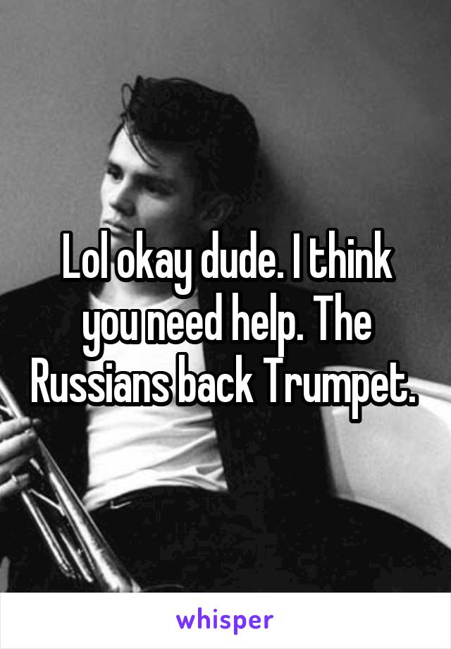 Lol okay dude. I think you need help. The Russians back Trumpet. 