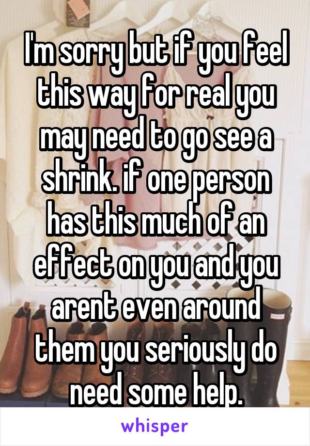 I'm sorry but if you feel this way for real you may need to go see a shrink. if one person has this much of an effect on you and you arent even around them you seriously do need some help.