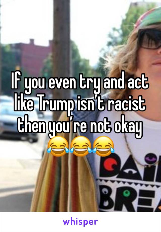 If you even try and act like Trump isn’t racist then you’re not okay 😂😂😂