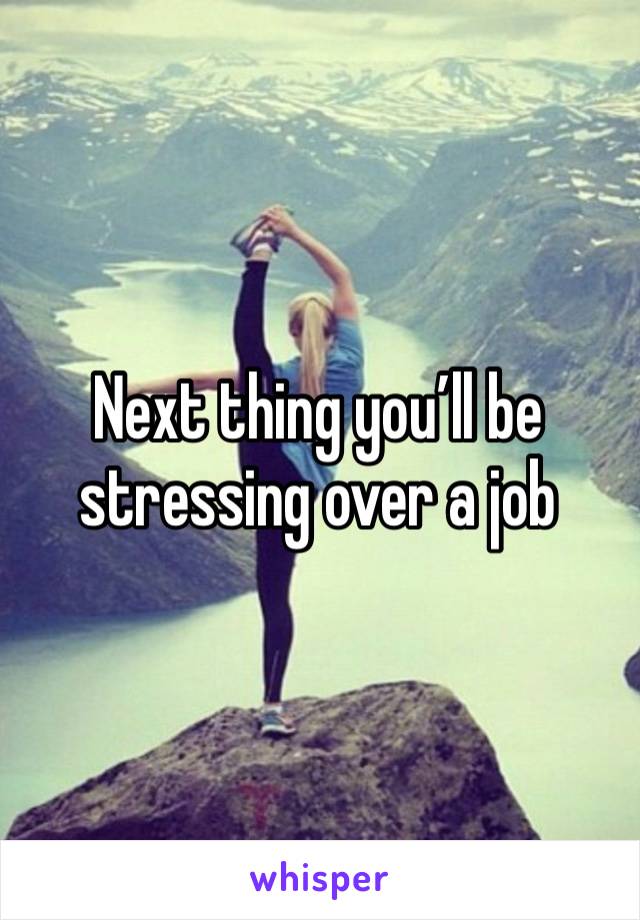 Next thing you’ll be stressing over a job 