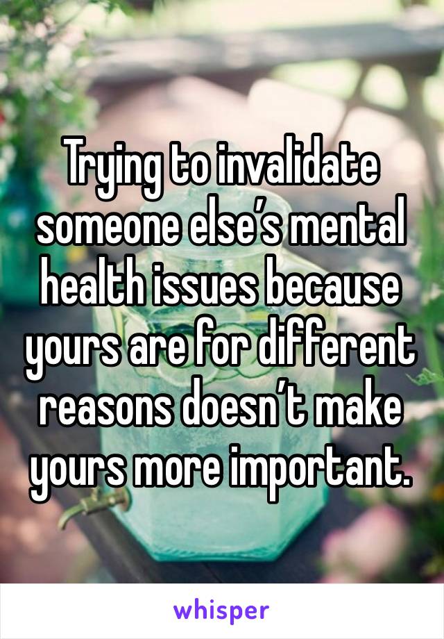 Trying to invalidate someone else’s mental health issues because yours are for different reasons doesn’t make yours more important.