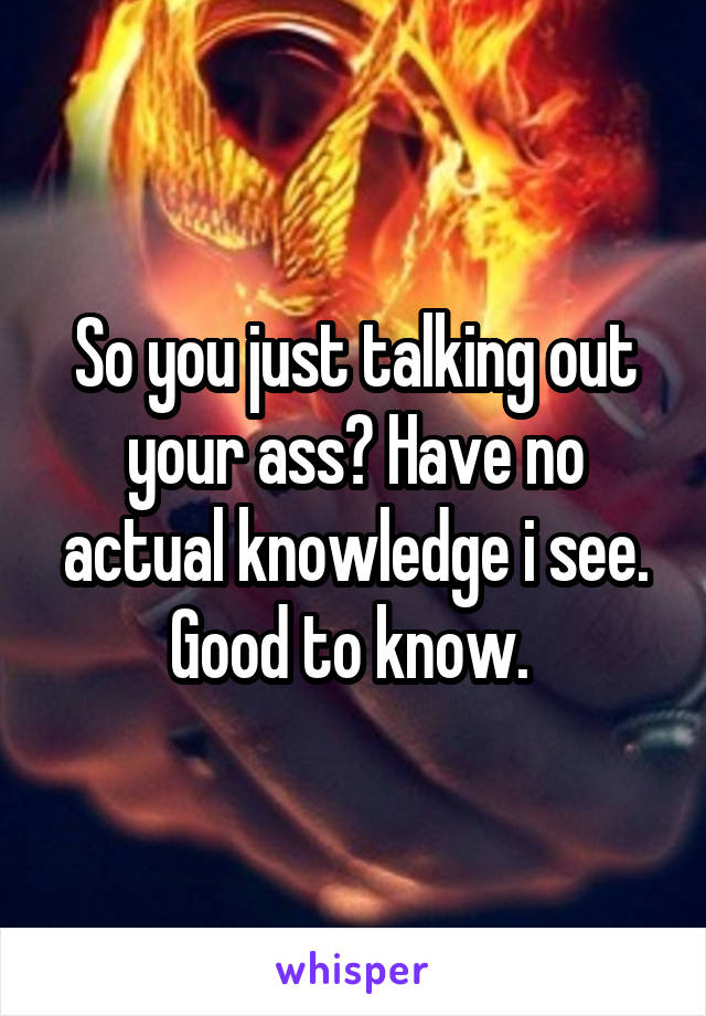 So you just talking out your ass? Have no actual knowledge i see. Good to know. 