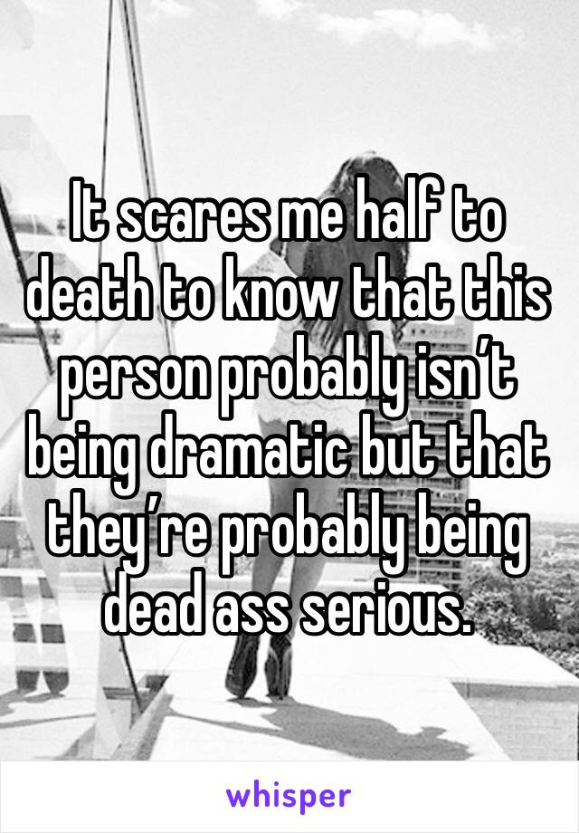 It scares me half to death to know that this person probably isn’t being dramatic but that they’re probably being dead ass serious.  