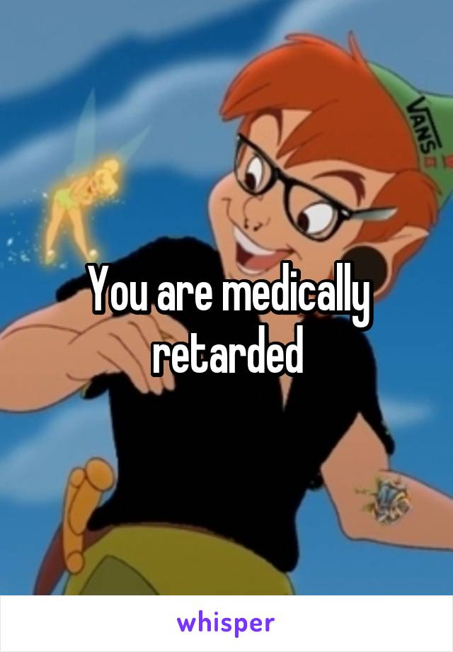 You are medically retarded