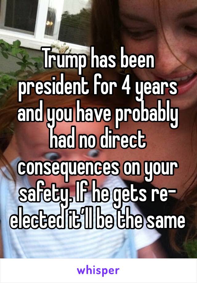 Trump has been president for 4 years and you have probably had no direct consequences on your safety. If he gets re-elected it’ll be the same