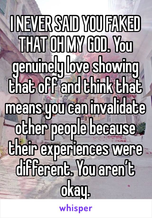 I NEVER SAID YOU FAKED THAT OH MY GOD. You genuinely love showing that off and think that means you can invalidate other people because their experiences were different. You aren’t okay.