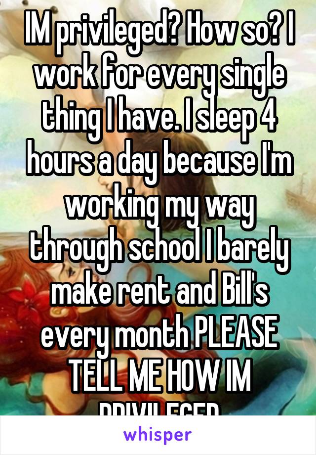 IM privileged? How so? I work for every single thing I have. I sleep 4 hours a day because I'm working my way through school I barely make rent and Bill's every month PLEASE TELL ME HOW IM PRIVILEGED