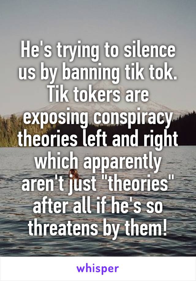 He's trying to silence us by banning tik tok. Tik tokers are exposing conspiracy theories left and right which apparently aren't just "theories" after all if he's so threatens by them!