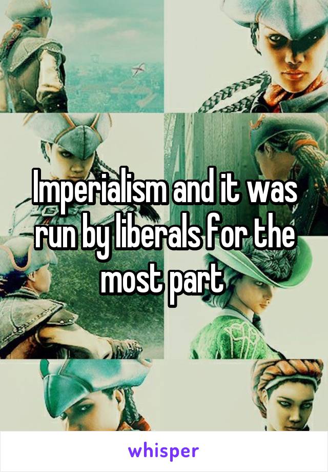 Imperialism and it was run by liberals for the most part 