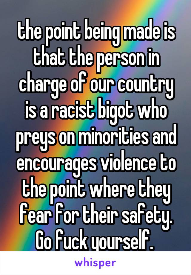 the point being made is that the person in charge of our country is a racist bigot who preys on minorities and encourages violence to the point where they fear for their safety. Go fuck yourself. 