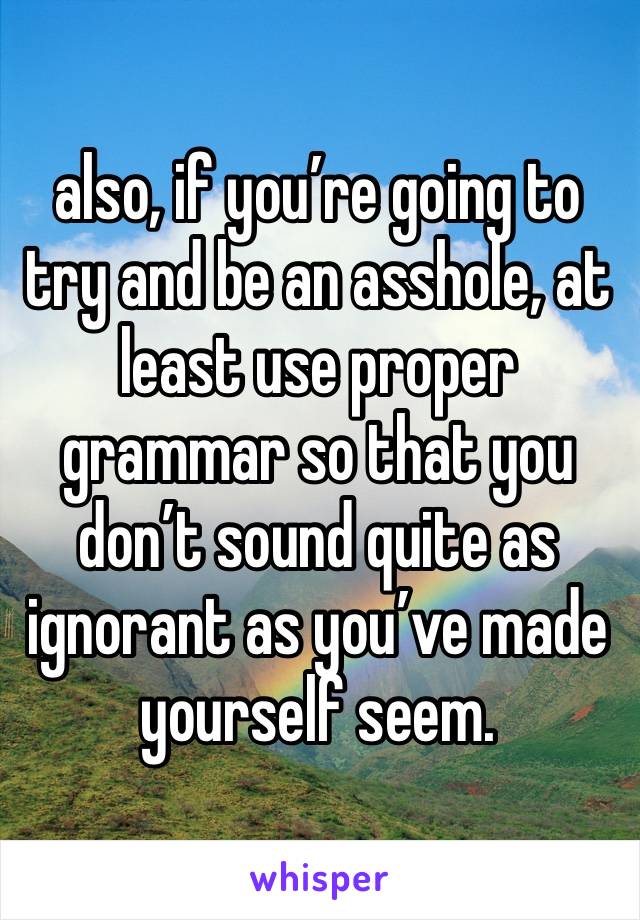 also, if you’re going to try and be an asshole, at least use proper grammar so that you don’t sound quite as ignorant as you’ve made yourself seem. 