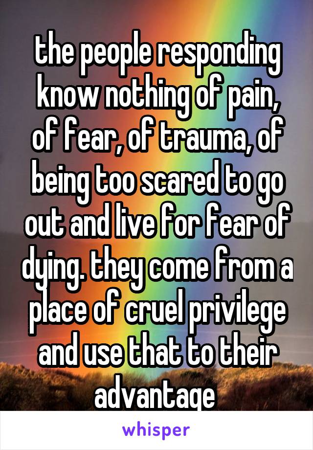 the people responding know nothing of pain, of fear, of trauma, of being too scared to go out and live for fear of dying. they come from a place of cruel privilege and use that to their advantage 