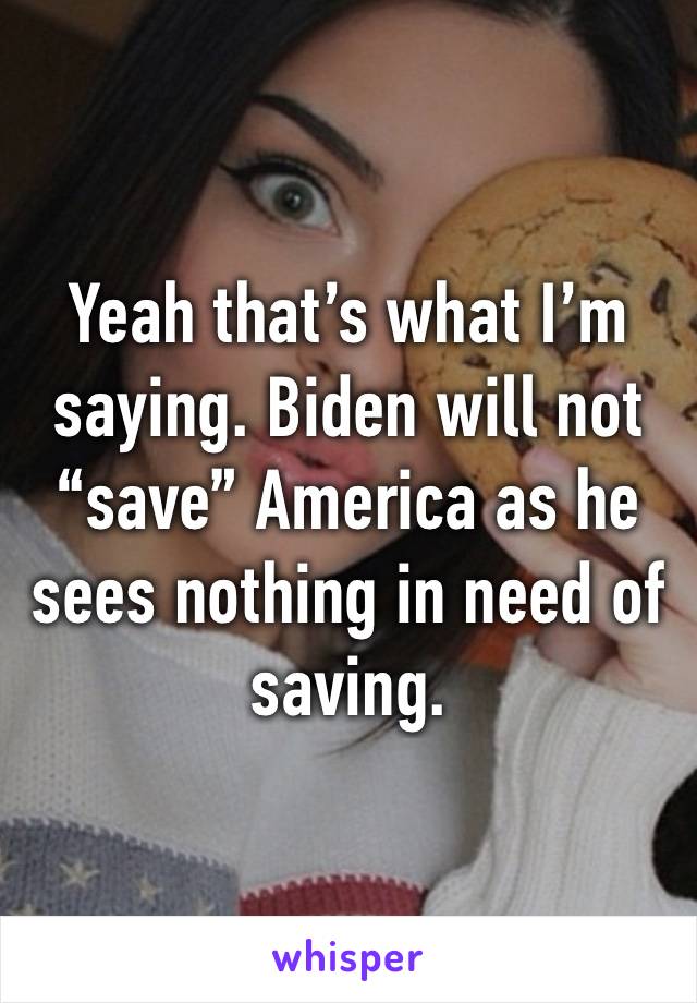 Yeah that’s what I’m saying. Biden will not “save” America as he sees nothing in need of saving.