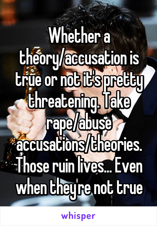 Whether a theory/accusation is true or not it's pretty threatening. Take rape/abuse accusations/theories. Those ruin lives... Even when they're not true