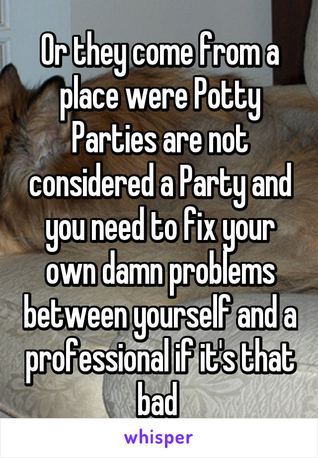 Or they come from a place were Potty Parties are not considered a Party and you need to fix your own damn problems between yourself and a professional if it's that bad 