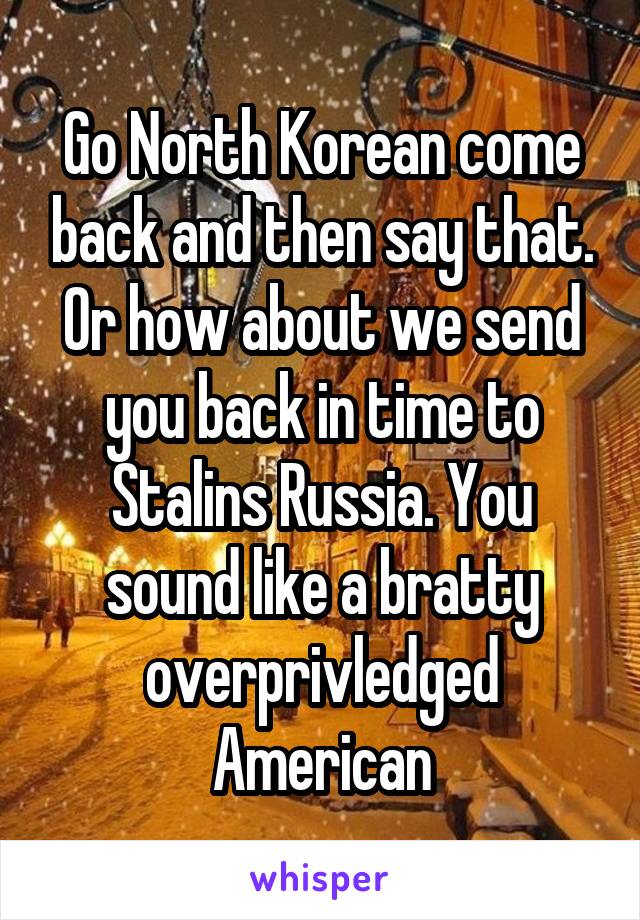 Go North Korean come back and then say that. Or how about we send you back in time to Stalins Russia. You sound like a bratty overprivledged American