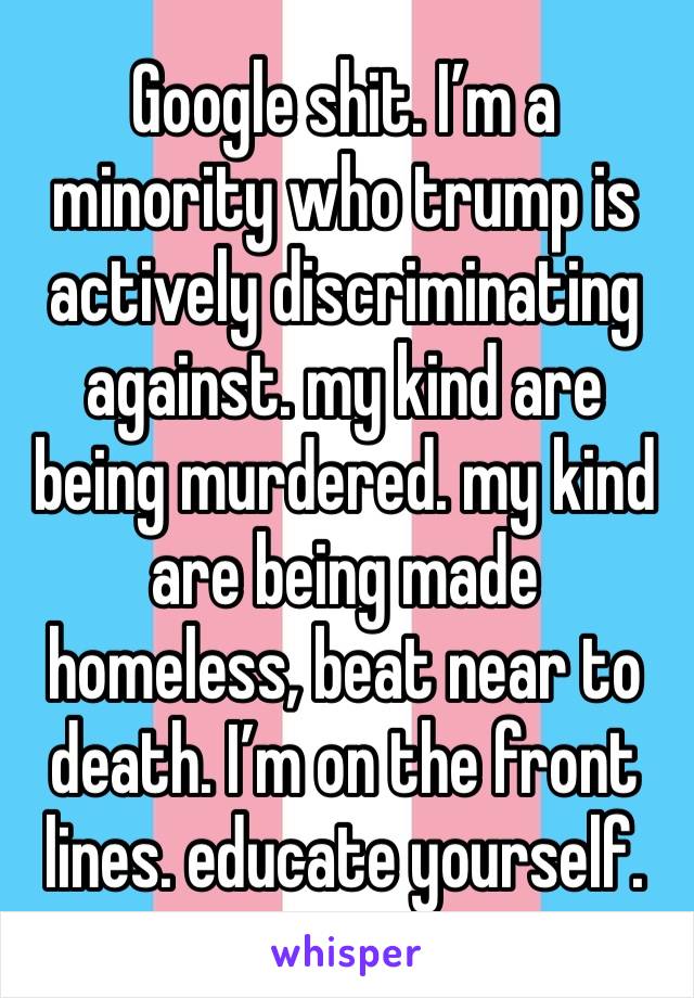 Google shit. I’m a minority who trump is actively discriminating against. my kind are being murdered. my kind are being made homeless, beat near to death. I’m on the front lines. educate yourself. 