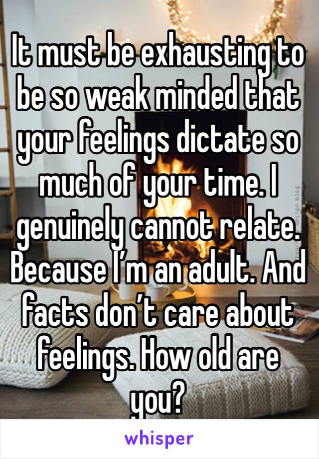 It must be exhausting to be so weak minded that your feelings dictate so much of your time. I genuinely cannot relate. Because I’m an adult. And facts don’t care about feelings. How old are you?